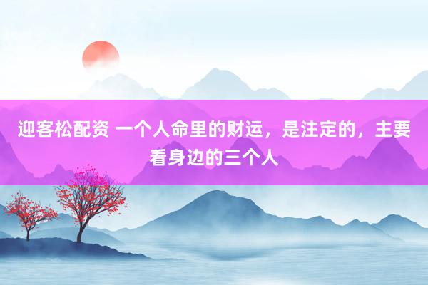 迎客松配资 一个人命里的财运，是注定的，主要看身边的三个人