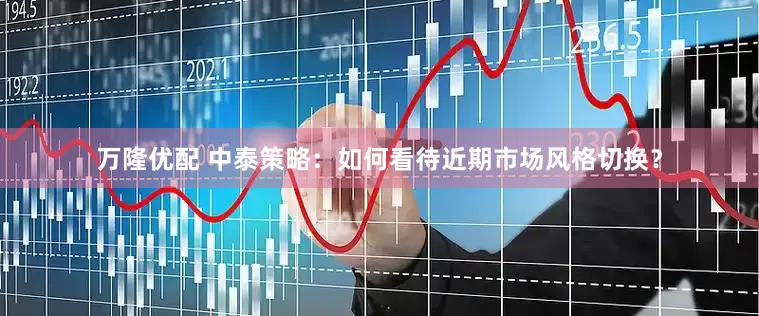 万隆优配 中泰策略：如何看待近期市场风格切换？