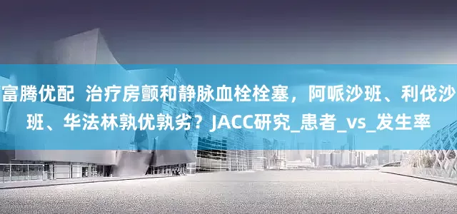 富腾优配  治疗房颤和静脉血栓栓塞，阿哌沙班、利伐沙班、华法林孰优孰劣？JACC研究_患者_vs_发生率