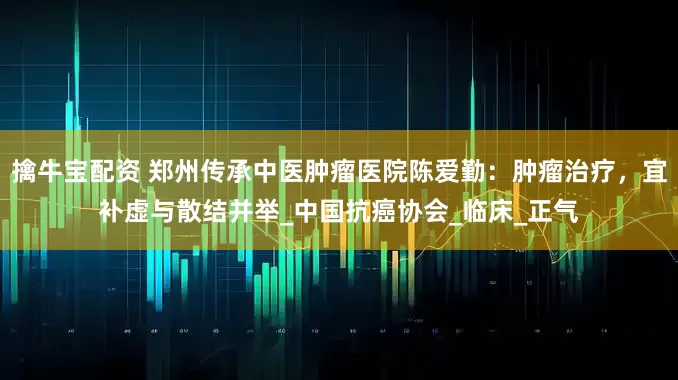 擒牛宝配资 郑州传承中医肿瘤医院陈爱勤：肿瘤治疗，宜补虚与散结并举_中国抗癌协会_临床_正气