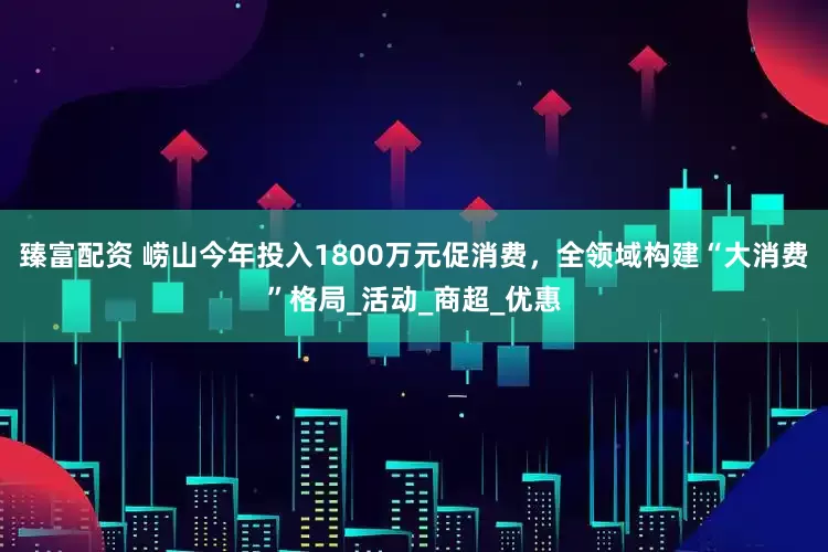 臻富配资 崂山今年投入1800万元促消费，全领域构建“大消费”格局_活动_商超_优惠