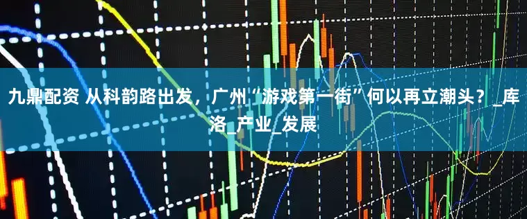 九鼎配资 从科韵路出发，广州“游戏第一街”何以再立潮头？_库洛_产业_发展