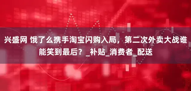 兴盛网 饿了么携手淘宝闪购入局，第二次外卖大战谁能笑到最后？_补贴_消费者_配送
