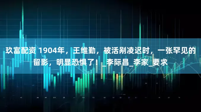 玖富配资 1904年，王维勤，被活剐凌迟时，一张罕见的留影，明显恐惧了！_李际昌_李家_要求