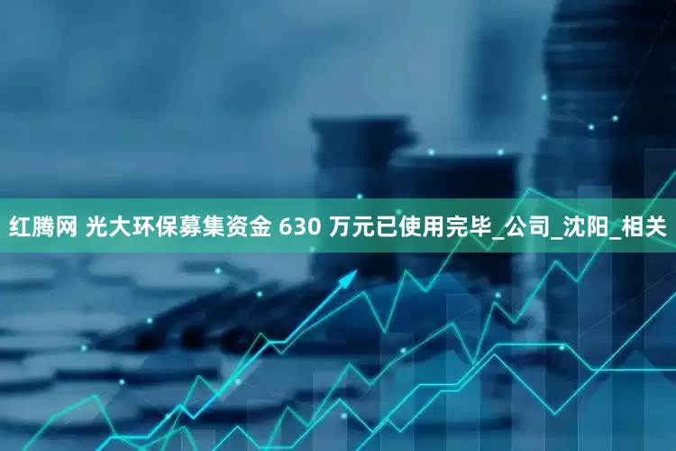 红腾网 光大环保募集资金 630 万元已使用完毕_公司_沈阳_相关