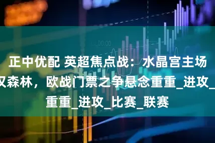 正中优配 英超焦点战：水晶宫主场阻击诺丁汉森林，欧战门票之争悬念重重_进攻_比赛_联赛