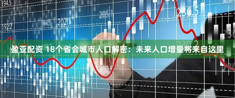 盈亚配资 18个省会城市人口解密：未来人口增量将来自这里