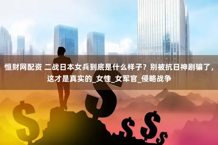 恒财网配资 二战日本女兵到底是什么样子？别被抗日神剧骗了，这才是真实的_女性_女军官_侵略战争