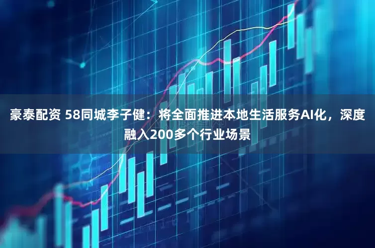 豪泰配资 58同城李子健：将全面推进本地生活服务AI化，深度融入200多个行业场景