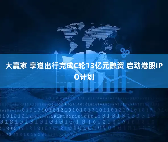 大赢家 享道出行完成C轮13亿元融资 启动港股IPO计划