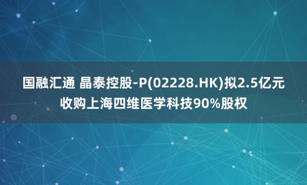 国融汇通 晶泰控股-P(02228.HK)拟2.5亿元收购上海四维医学科技90%股权