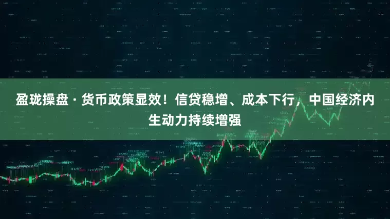 盈珑操盘 · 货币政策显效！信贷稳增、成本下行，中国经济内生动力持续增强