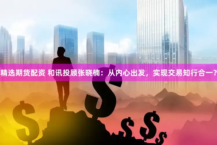 精选期货配资 和讯投顾张晓楠：从内心出发，实现交易知行合一？
