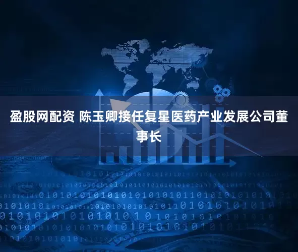 盈股网配资 陈玉卿接任复星医药产业发展公司董事长