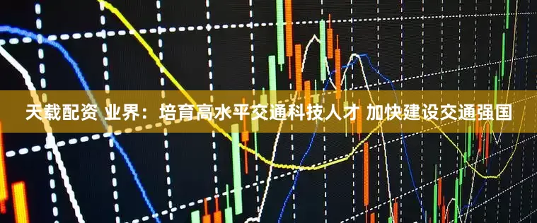天载配资 业界：培育高水平交通科技人才 加快建设交通强国