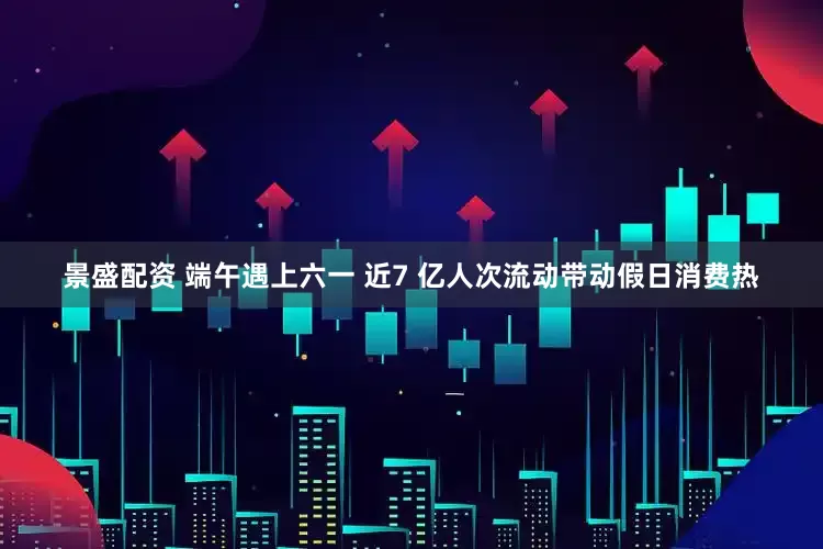 景盛配资 端午遇上六一 近7 亿人次流动带动假日消费热