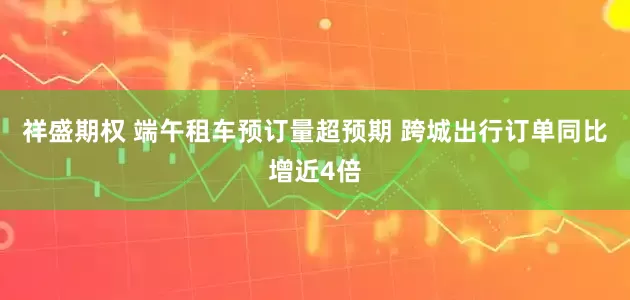 祥盛期权 端午租车预订量超预期 跨城出行订单同比增近4倍