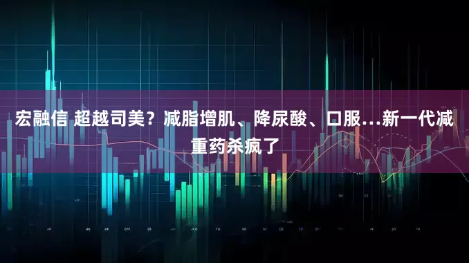 宏融信 超越司美？减脂增肌、降尿酸、口服…新一代减重药杀疯了