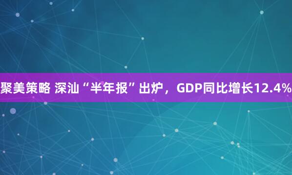 聚美策略 深汕“半年报”出炉，GDP同比增长12.4%