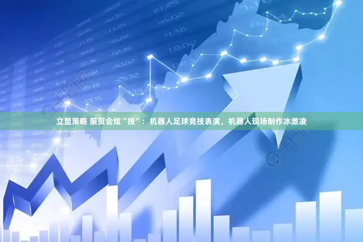 立盟策略 服贸会炫“技”：机器人足球竞技表演，机器人现场制作冰激凌