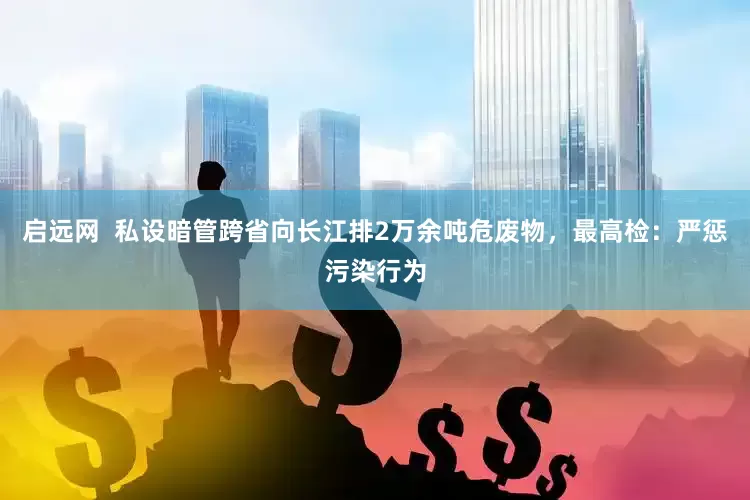 启远网  私设暗管跨省向长江排2万余吨危废物，最高检：严惩污染行为