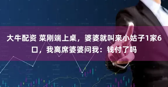 大牛配资 菜刚端上桌，婆婆就叫来小姑子1家6口，我离席婆婆问我：钱付了吗