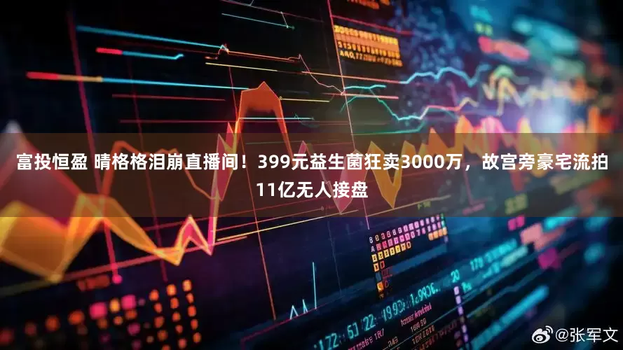 富投恒盈 晴格格泪崩直播间！399元益生菌狂卖3000万，故宫旁豪宅流拍11亿无人接盘