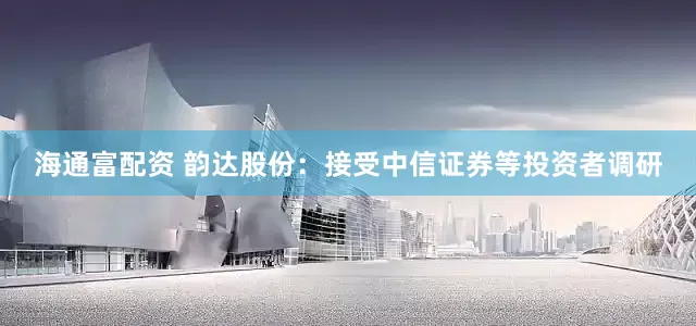 海通富配资 韵达股份：接受中信证券等投资者调研