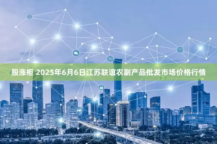 股涨柜 2025年6月6日江苏联谊农副产品批发市场价格行情