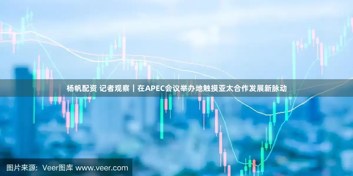 杨帆配资 记者观察｜在APEC会议举办地触摸亚太合作发展新脉动