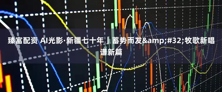 臻富配资 AI光影·新疆七十年｜蓄势而发&#32;牧歌新唱谱新篇