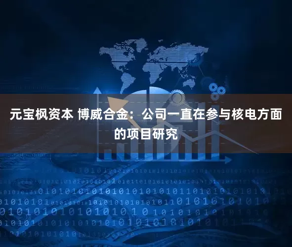 元宝枫资本 博威合金：公司一直在参与核电方面的项目研究