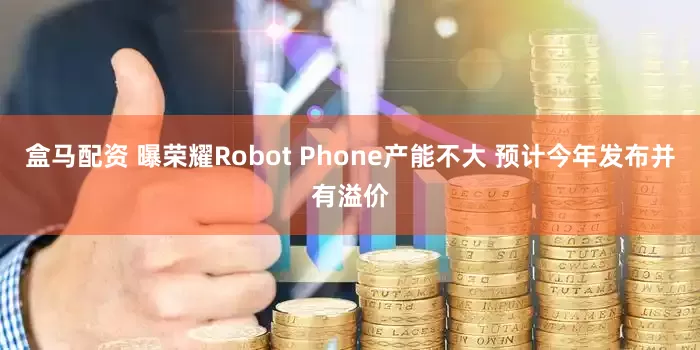 盒马配资 曝荣耀Robot Phone产能不大 预计今年发布并有溢价